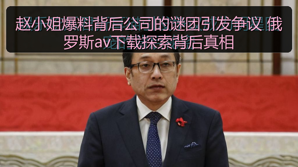 赵小姐爆料背后公司的谜团引发争议 俄罗斯av下载探索背后真相